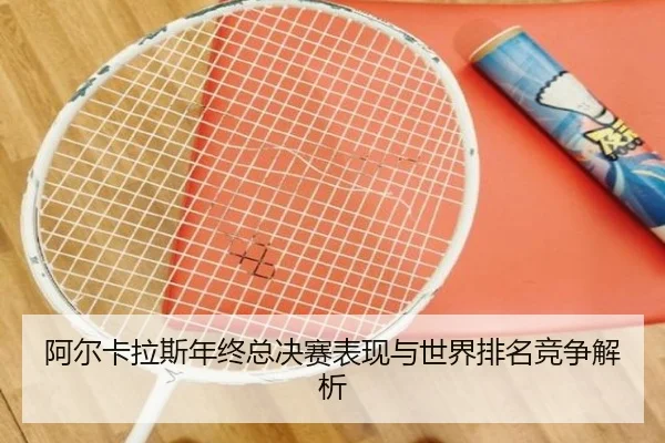 阿尔卡拉斯年终总决赛表现与世界排名竞争解析