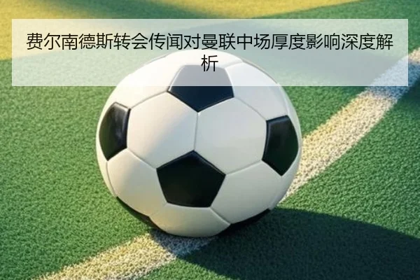 费尔南德斯转会传闻对曼联中场厚度影响深度解析